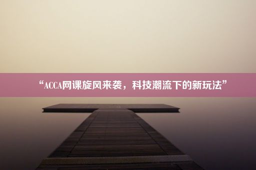 “ACCA网课旋风来袭，科技潮流下的新玩法”