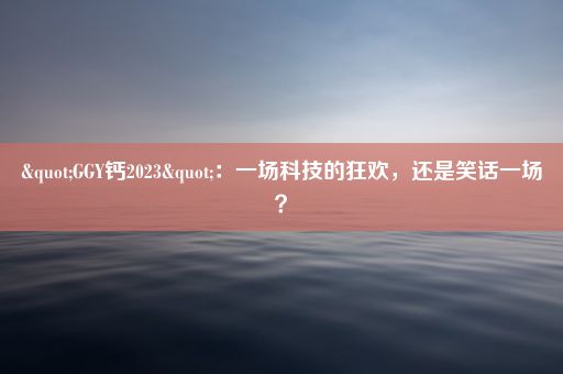 "GGY钙2023"：一场科技的狂欢，还是笑话一场？