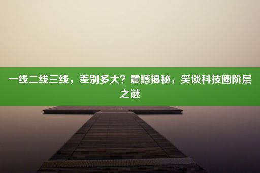 一线二线三线，差别多大？震撼揭秘，笑谈科技圈阶层之谜