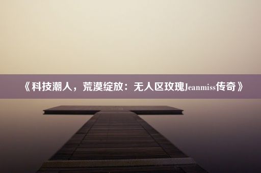 《科技潮人，荒漠绽放：无人区玫瑰Jeanmiss传奇》