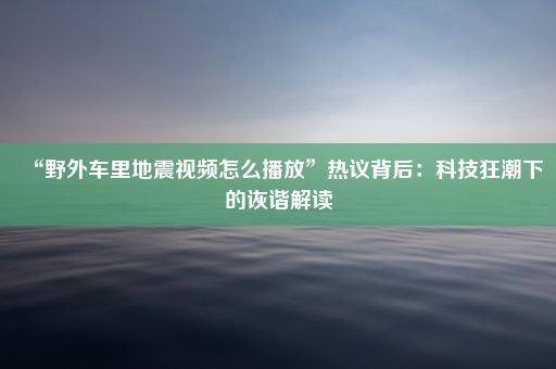 “野外车里地震视频怎么播放”热议背后：科技狂潮下的诙谐解读