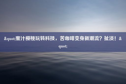 "蜜汁樱桃玩转科技，苦咖啡变身新潮流？扯淡！"