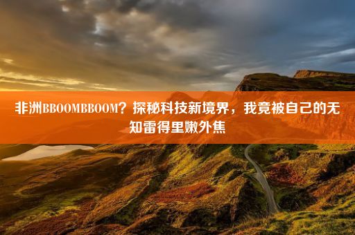 非洲BBOOMBBOOM？探秘科技新境界，我竟被自己的无知雷得里嫩外焦