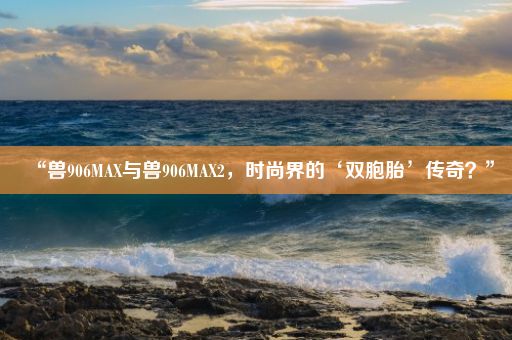 “兽906MAX与兽906MAX2，时尚界的‘双胞胎’传奇？”