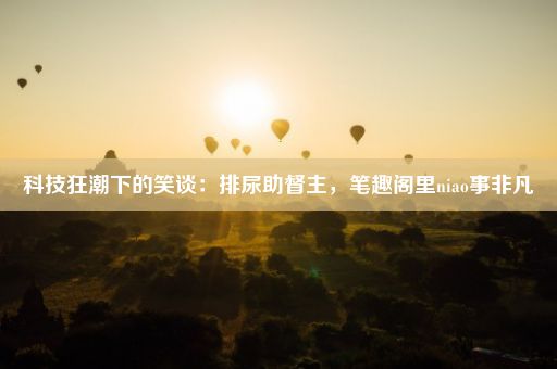 科技狂潮下的笑谈：排尿助督主，笔趣阁里niao事非凡