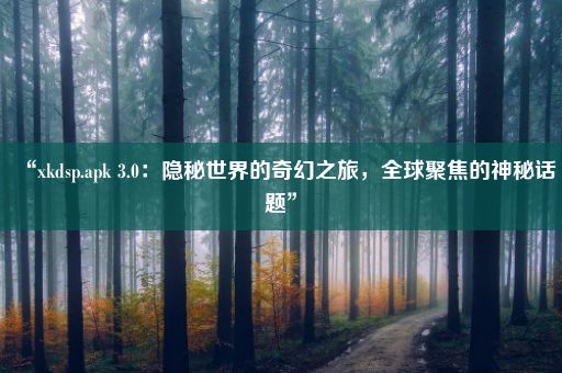 “xkdsp.apk 3.0：隐秘世界的奇幻之旅，全球聚焦的神秘话题”