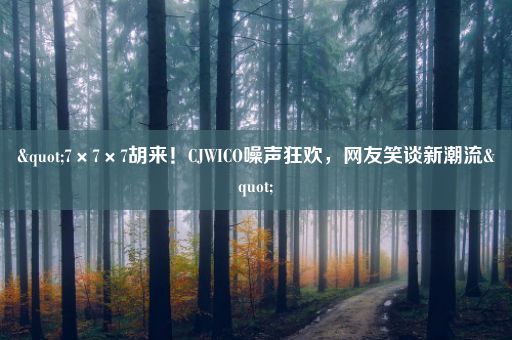 "7×7×7胡来！CJWICO噪声狂欢，网友笑谈新潮流"