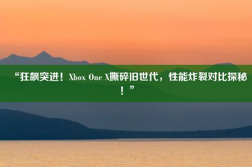 “狂飙突进！Xbox One X撕碎旧世代，性能炸裂对比探秘！”