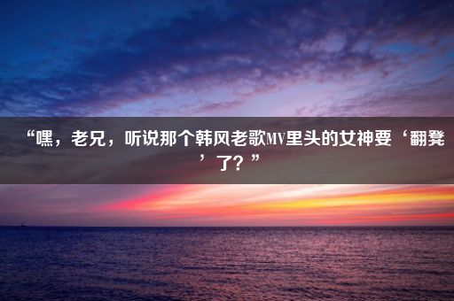 “嘿，老兄，听说那个韩风老歌MV里头的女神要‘翻凳’了？”