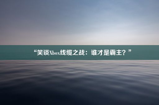 “笑谈Xbox线缆之战：谁才是霸主？”