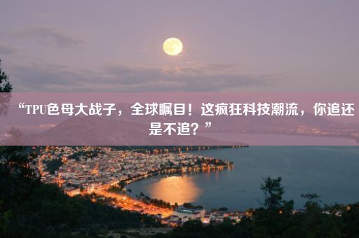 “TPU色母大战子，全球瞩目！这疯狂科技潮流，你追还是不追？”