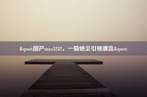 "国产max3232，一骑绝尘引领潮流"