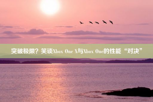 突破极限？笑谈Xbox One X与Xbox One的性能“对决”