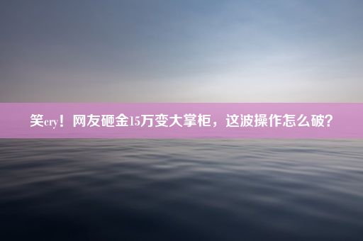 笑cry！网友砸金15万变大掌柜，这波操作怎么破？