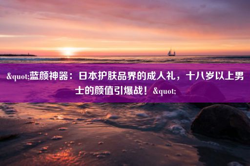 "蓝颜神器：日本护肤品界的成人礼，十八岁以上男士的颜值引爆战！"