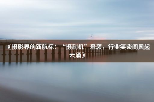 《摄影界的新航标：“摄制机”来袭，行业笑谈间风起云涌》