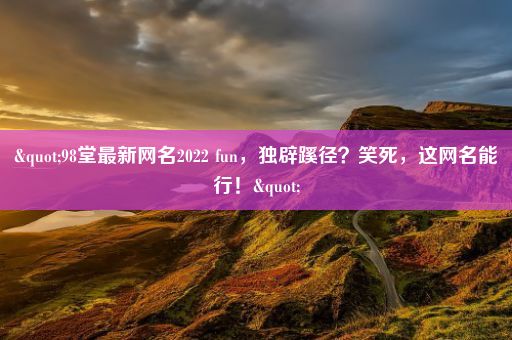 "98堂最新网名2022 fun，独辟蹊径？笑死，这网名能行！"