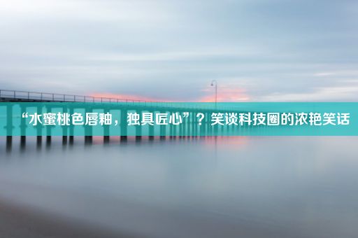 “水蜜桃色唇釉，独具匠心”？笑谈科技圈的浓艳笑话