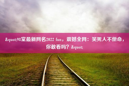 "98堂最新网名2022 fun，震撼全网：笑死人不偿命，你敢看吗？"