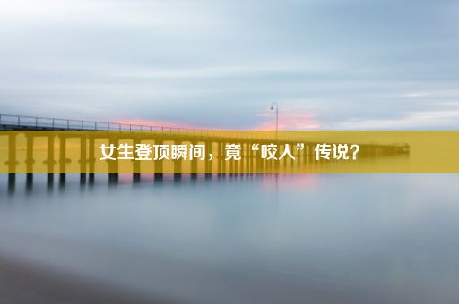 女生登顶瞬间，竟“咬人”传说？