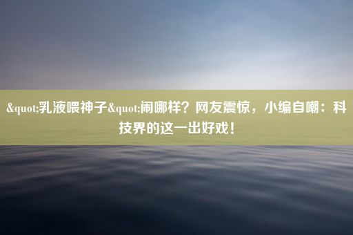 "乳液喂神子"闹哪样？网友震惊，小编自嘲：科技界的这一出好戏！