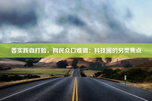 姜实践自打脸，网民众口难调：科技圈的另类焦点