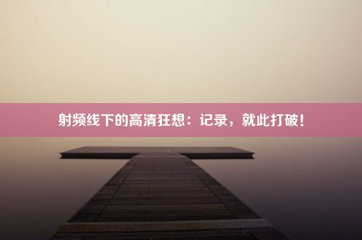 射频线下的高清狂想：记录，就此打破！