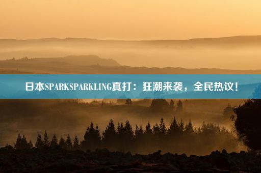 日本SPARKSPARKLING真打：狂潮来袭，全民热议！