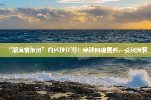 “潮流情报员”的科技江湖：笑谈网曝黑料，引领风骚