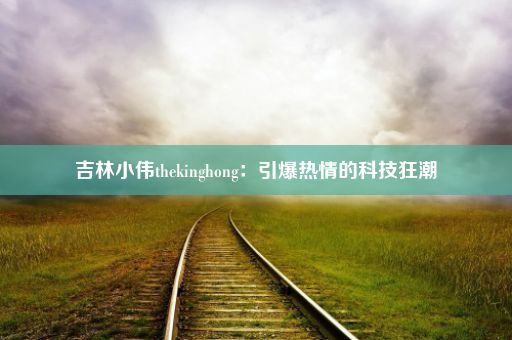 吉林小伟thekinghong：引爆热情的科技狂潮