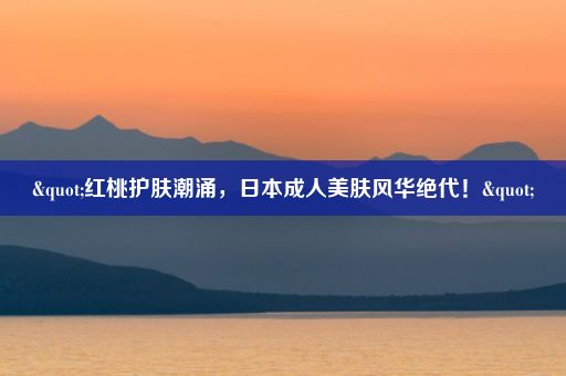 "红桃护肤潮涌，日本成人美肤风华绝代！"