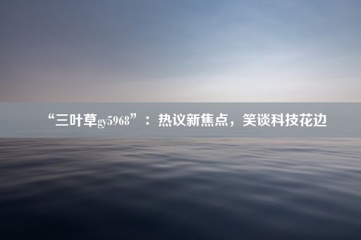 “三叶草gy5968”：热议新焦点，笑谈科技花边