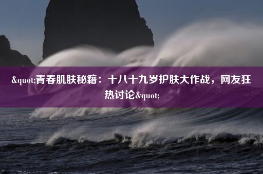 "青春肌肤秘籍：十八十九岁护肤大作战，网友狂热讨论"