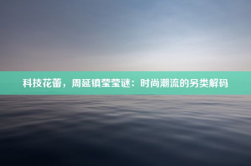 科技花蕾，周延镇莹莹谜：时尚潮流的另类解码