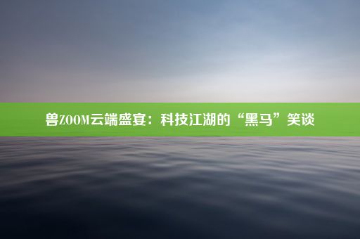 兽ZOOM云端盛宴：科技江湖的“黑马”笑谈