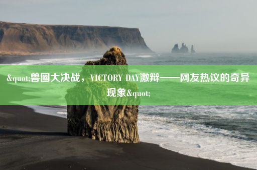 "兽圈大决战，VICTORY DAY激辩——网友热议的奇异现象"