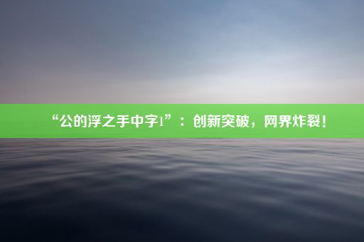 “公的浮之手中字1”：创新突破，网界炸裂！