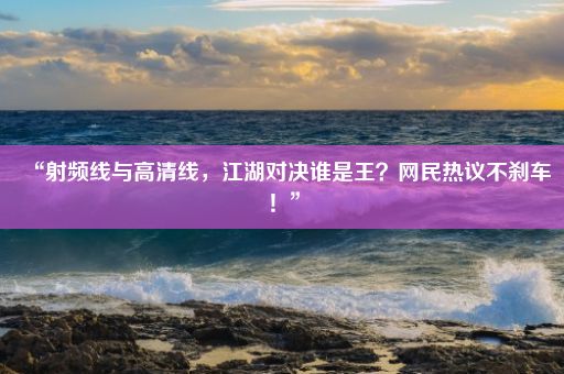 “射频线与高清线，江湖对决谁是王？网民热议不刹车！”