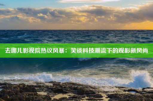 去哪儿影视院热议风暴：笑谈科技潮流下的观影新风尚