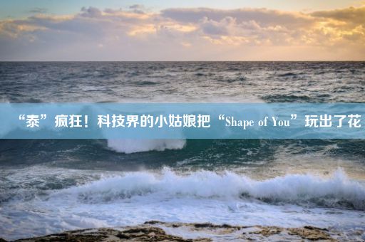 “泰”疯狂！科技界的小姑娘把“Shape of You”玩出了花