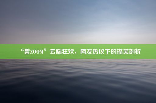 “兽ZOOM”云端狂欢，网友热议下的搞笑剖析