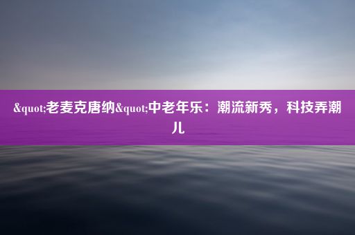 "老麦克唐纳"中老年乐：潮流新秀，科技弄潮儿