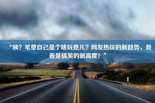 “咦？笔草自己是个啥玩意儿？网友热议的新趋势，我看是搞笑的新高度！”