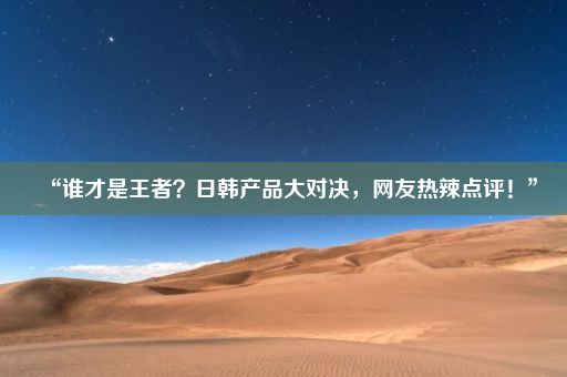 “谁才是王者？日韩产品大对决，网友热辣点评！”