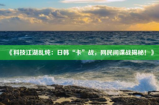 《科技江湖乱炖：日韩“卡”战，网民间谍战揭秘！》