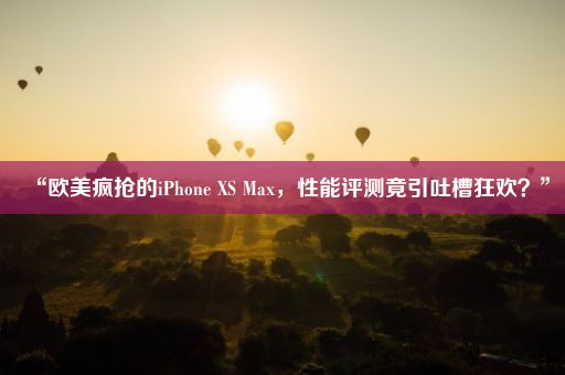 “欧美疯抢的iPhone XS Max，性能评测竟引吐槽狂欢？”