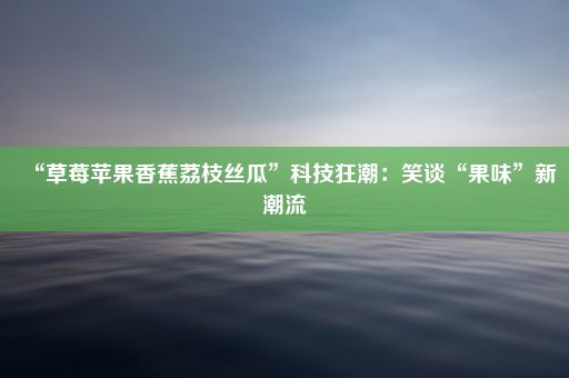 “草莓苹果香蕉荔枝丝瓜”科技狂潮：笑谈“果味”新潮流