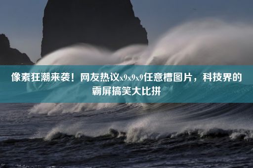 像素狂潮来袭！网友热议x9x9x9任意槽图片，科技界的霸屏搞笑大比拼