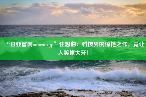 “日亚官网amazon jp”狂想曲：科技界的惊艳之作，竟让人笑掉大牙！