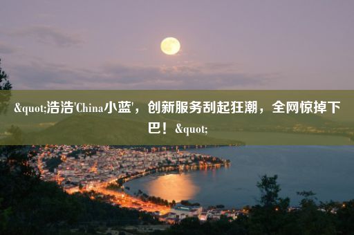 "浩浩'China小蓝'，创新服务刮起狂潮，全网惊掉下巴！"